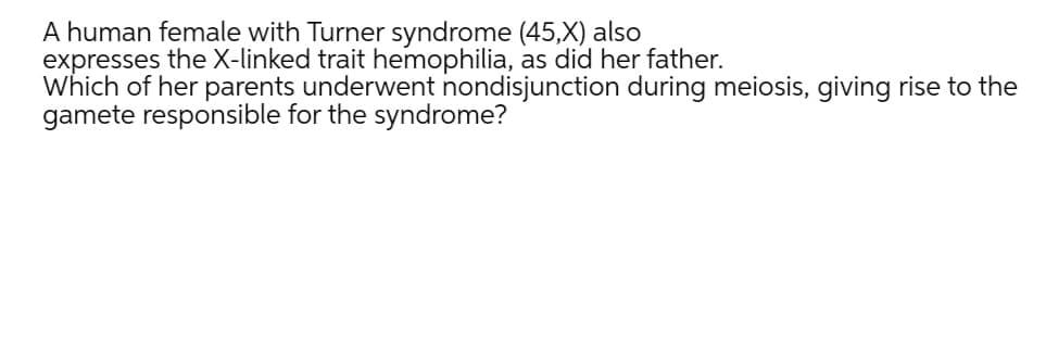 A human female with Turner syndrome (45,X) also
expresses the X-linked trait hemophilia, as did her father.
Which of her parents underwent nondisjunction during meiosis, giving rise to the
gamete responsible for the syndrome?
