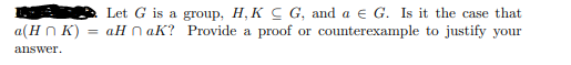 a(H n K)
Let G is a group, H, K C G, and a e G. Is it the case that
= aH n aK? Provide a proof or counterexample to justify your
answer.
