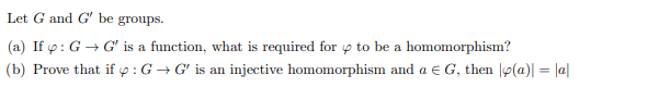 Let G and G' be groups.
(a) If p: G → G' is a function, what is required for p to be a homomorphism?
(b) Prove that if p : G → G' is an injective homomorphism and a e G, then |p(a)| = |a|
%3D

