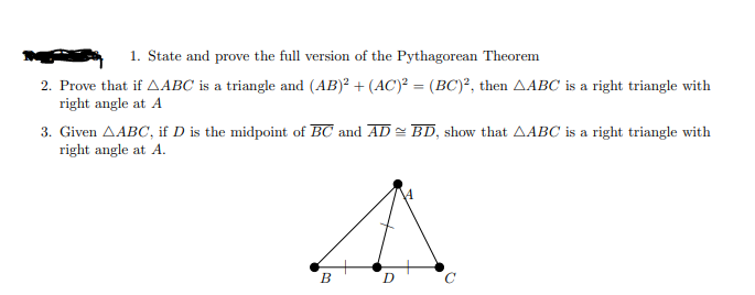 1. State and prove the full version of the Pythagorean Theorem
2. Prove that if AABC is a triangle and (AB)² + (AC)² = (BC)², then AABC is a right triangle with
right angle at A
3. Given AABC, if D is the midpoint of BC and AD = BD, show that AABC is a right triangle with
right angle at A.
B

