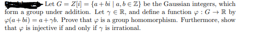 Let G = Z[i] = {a+bi | a, b € Z} be the Gaussian integers, which
form a group under addition. Let y e R, and define a function p : G + R by
p(a+bi) = a+yb. Prove that p is a group homomorphism. Furthermore, show
that o is injective if and only if y is irrational.

