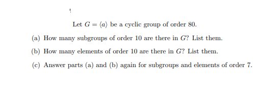 Let G = (a) be a cyclic group of order 80.
(a) How many subgroups of order 10 are there in G? List them.
(b) How many elements of order 10 are there in G? List them.
(c) Answer parts (a) and (b) again for subgroups and elements of order 7.
