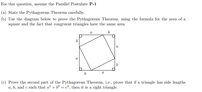 For this question, assume the Parallel Postulate P-1
(a) State the Pythagorean Theorem carefully.
(b) Use the diagram below to prove the Pythagorean Theorem, using the formula for the area of a
square and the fact that congruent triangles have the same area.
b
a
a
(c) Prove the second part of the Pythagorean Theorem, i.e., prove that if a triangle has side lengths
a, b, and c such that a? + b2 = c², then it is a right triangle.
