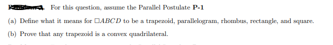 For this question, assume the Parallel Postulate P-1
(a) Define what it means for DABCD to be a trapezoid, parallelogram, rhombus, rectangle, and square.
(b) Prove that any trapezoid is a convex quadrilateral.
