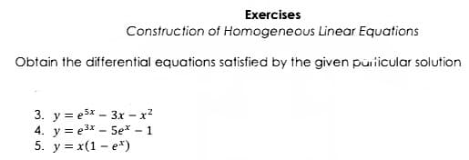 Exercises
Construction of Homogeneous Linear Equations
Obtain the differential equations satisfied by the given puricular solution
3. y = e5x - 3x – x?
4. y = e3x – 5e* - 1
5. y = x(1 - e*)
