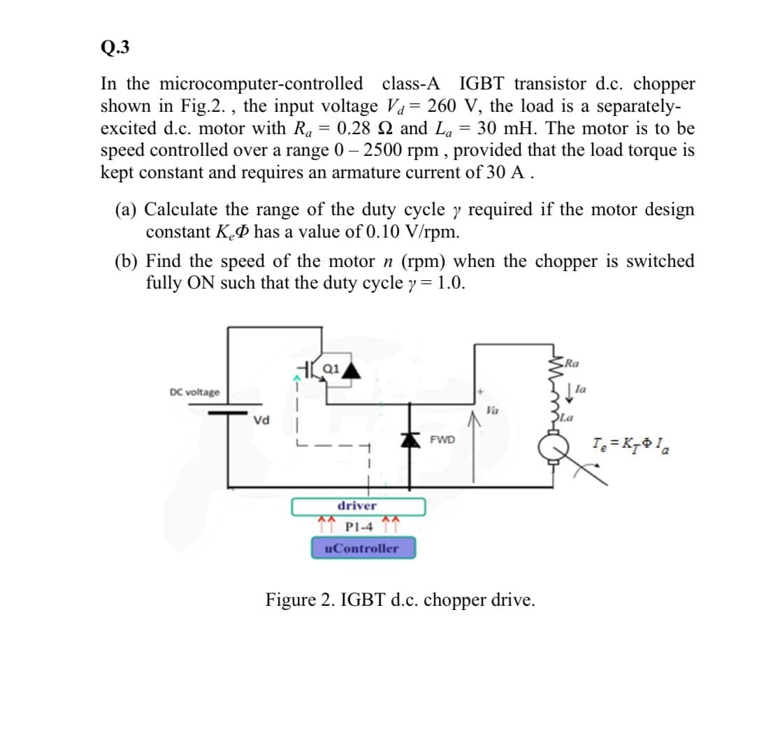 Q.3
In the microcomputer-controlled class-A IGBT transistor d.c. chopper
shown in Fig.2. , the input voltage Va= 260 V, the load is a separately-
excited d.c. motor with Ra
speed controlled over a range 0 – 2500 rpm , provided that the load torque is
kept constant and requires an armature current of 30 A .
= 0.28 2 and La
= 30 mH. The motor is to be
(a) Calculate the range of the duty cycle y required if the motor design
constant K.P has a value of 0.10 V/rpm.
(b) Find the speed of the motor n (rpm) when the chopper is switched
fully ON such that the duty cycle y = 1.0.
Ra
Q1
DC voltage
Va
Vd
SLa
I = Kr la
FWD
driver
11 PI-4
uController
Figure 2. IGBT d.c. chopper drive.
