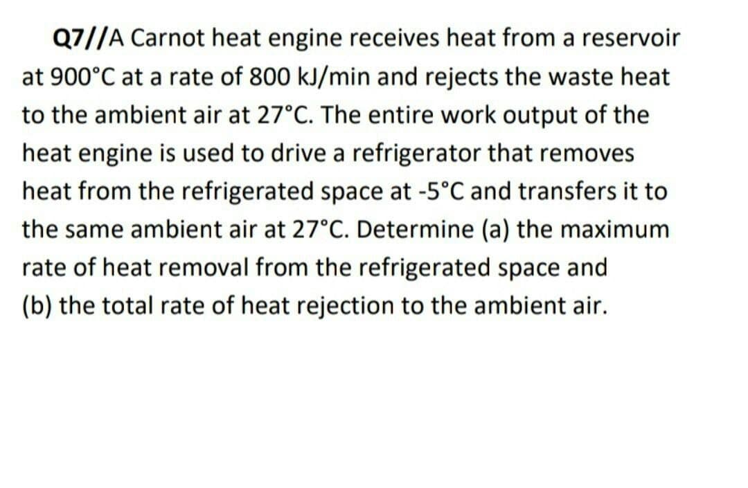 Q7//A Carnot heat engine receives heat from a reservoir
at 900°C at a rate of 800 kJ/min and rejects the waste heat
to the ambient air at 27°C. The entire work output of the
heat engine is used to drive a refrigerator that removes
heat from the refrigerated space at -5°C and transfers it to
the same ambient air at 27°C. Determine (a) the maximum
rate of heat removal from the refrigerated space and
(b) the total rate of heat rejection to the ambient air.
