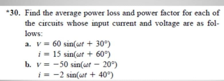 *30. Find the average power loss and power factor for each of
the circuits whose input current and voltage are as fol-
lows:
a. v = 60 sin(wt + 30°)
i = 15 sin(wt + 60°)
b. v = -50 sin(wt – 20°)
i = -2 sin(wt + 40°)
