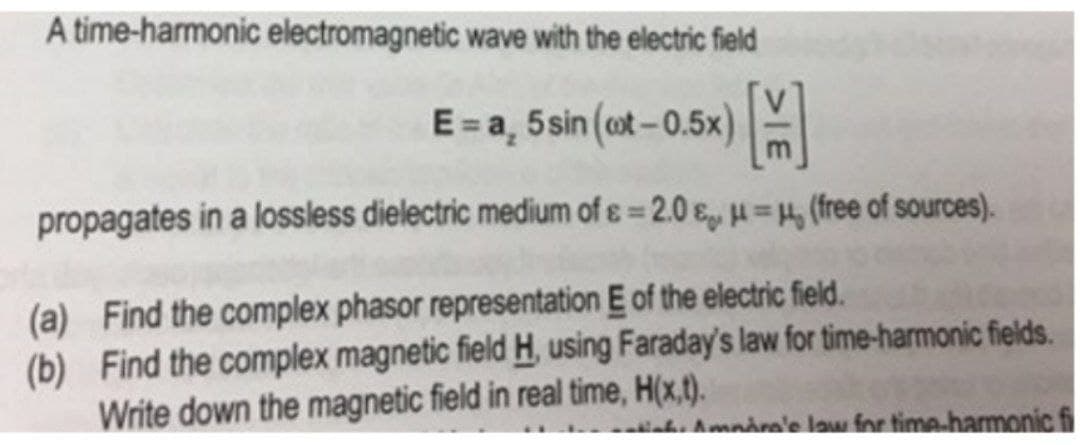 A time-harmonic electromagnetic wave with the electric field
E= a, 5sin (cot-0.5x)
propagates in a lossless dielectric medium of ɛ = 2.0 e u 4, (free of sources).
%3D
(a) Find the complex phasor representation E of the electric field.
(b) Find the complex magnetic field H, using Faraday's law for time-harmonic fields.
Write down the magnetic field in real time, H(x,t).
t. Amnåre'e law for time-harmonic fi
