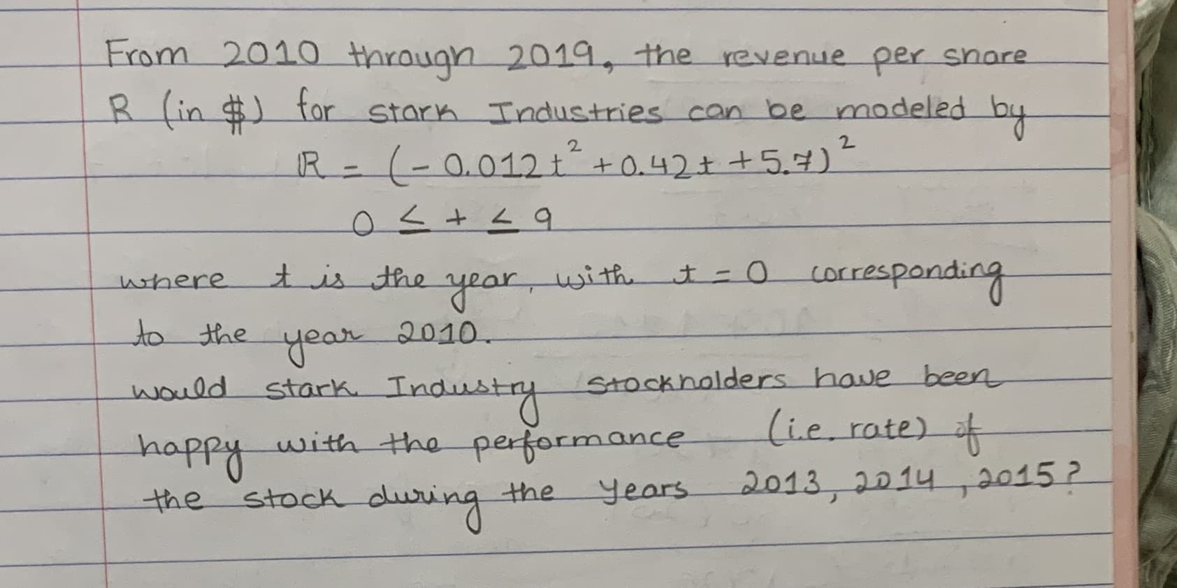 From 2010 through 2019, the revenue per snare
fin $) tor stark Industries can be modeled by
2.
2.
R (-0.012t"+0.42+ +5.7)
tis the
t=0 corresponding
where
متريد
year,
to the
2010.
year
stark Industy
happy
stock during
would
Stockholders have been
(i.e. rate) f
with the performance
years
2013,2014,2015 ?
the
the
