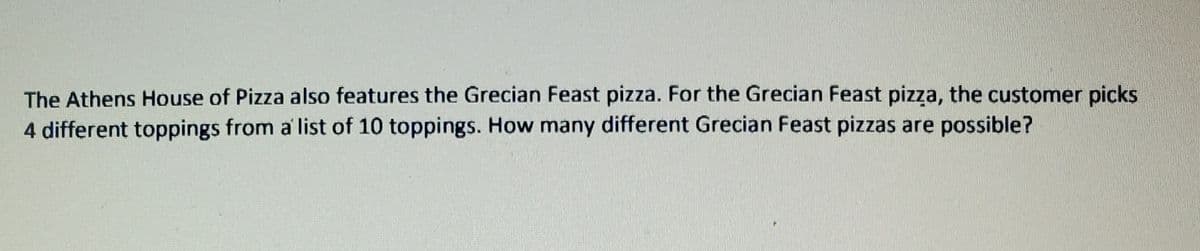 The Athens House of Pizza also features the Grecian Feast pizza. For the Grecian Feast pizza, the customer picks
4 different toppings from a' list of 10 toppings. How many different Grecian Feast pizzas are possible?
