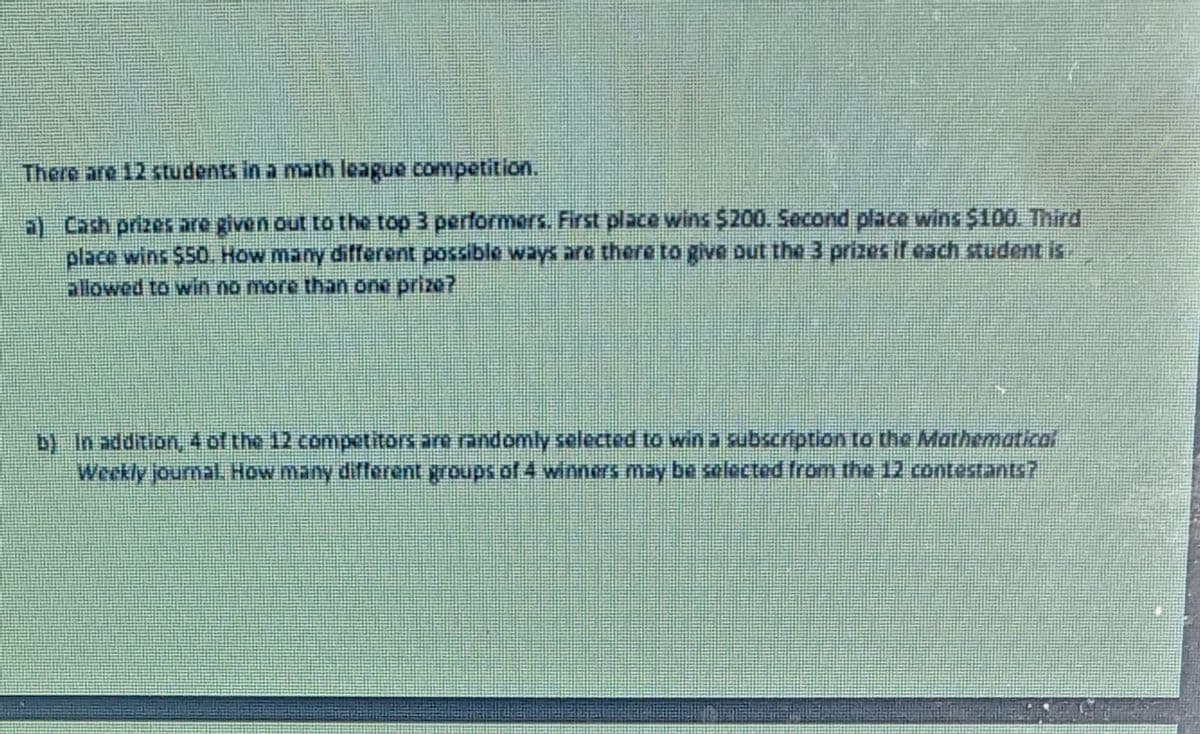 There are 12 students in a math league competition.
a) Cash prizes are given out to the top 3 performers. First place wins $200. Second place wins $100. Third
place wins $50. How many different possible ways are there to give out the 3 prizesifeach student is.
allowed to win no more than one prize?
b) In addition, 4 of the 12 competitors are randomly selected to wina subscription to the Mathematical
Weekly journal, How many different groups of 4 winners may be selected from the 12 contestants7
