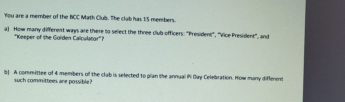 You are a member of the BCC Math Club. The club has 15 members.
a) How many different ways are there to select the three club officers: "President", "Vice President", and
"Keeper of the Golden Calculator"?
b) A committee of 4 members of the club is selected to plan the annual Pi Day Celebration. How many different
such committees are possible?
