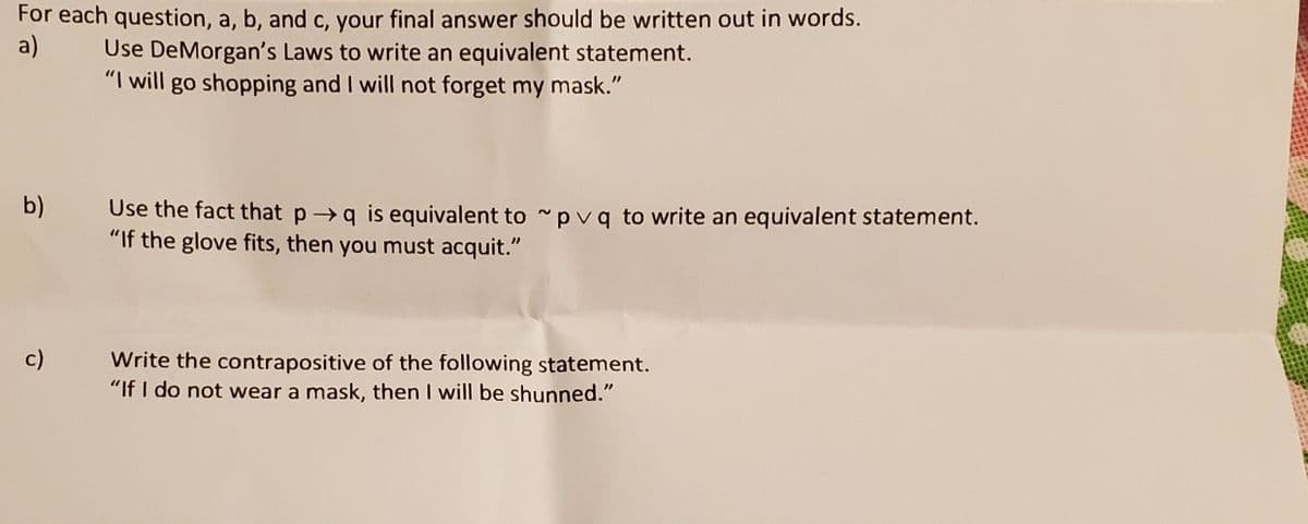 For each question, a, b, and c, your final answer should be written out in words.
Use DeMorgan's Laws to write an equivalent statement.
"I will go shopping and I will not forget my mask."
a)
b)
Use the fact that p q is equivalent to pvq to write an equivalent statement.
"If the glove fits, then you must acquit."
c)
Write the contrapositive of the following statement.
"If I do not wear a mask, then I will be shunned."
