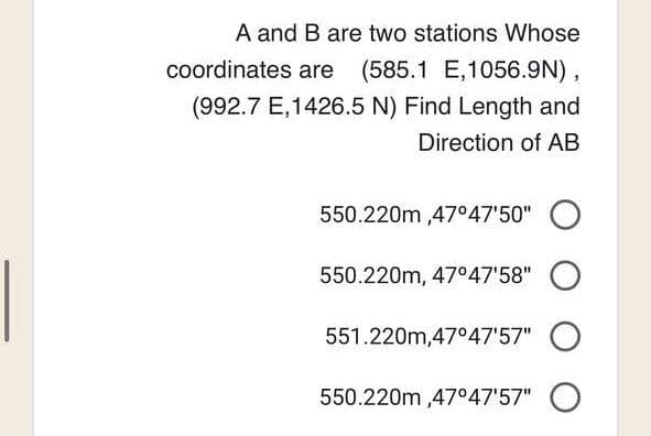 A and B are two stations Whose
coordinates are (585.1 E,1056.9N),
(992.7 E,1426.5 N) Find Length and
Direction of AB
550.220m,47°47'50" O
550.220m, 47°47'58" O
551.220m,47°47'57" O
550.220m,47°47'57" O