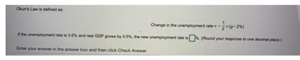 Okun's Law is defined as:
Change in the unemployment rate = -
x(g-2%)
If the unemployment rate is 3.6% and real GDP grows by 0.5%, the new unemployment rate is %. (Round your response to one decimal place.)
Enter your answer in the answer box and then click Check Answer.
