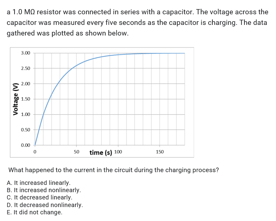a 1.0 MQ resistor was connected in series with a capacitor. The voltage across the
capacitor was measured every five seconds as the capacitor is charging. The data
gathered was plotted as shown below.
3.00
2.50
2.00
1.50
1.00
0.50
0.00
0
50 time (s) 100
150
What happened to the current in the circuit during the charging process?
A. It increased linearly.
B. It increased nonlinearly.
C. It decreased linearly.
D. It decreased nonlinearly.
E. It did not change.
Voltage (V)