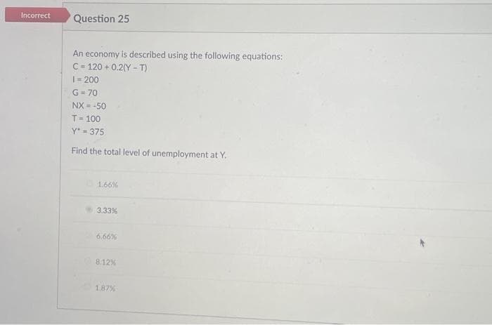 Incorrect
Question 25
An economy is described using the following equations:
C = 120+ 0.2(Y-T)
1=200
G=70
NX = -50
T-100
Y-375
Find the total level of unemployment at Y.
1.66%
3.33%
6.66%
8.12%
1.87%