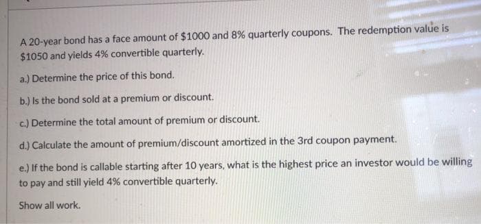 A 20-year bond has a face amount of $1000 and 8% quarterly coupons. The redemption value is
$1050 and yields 4% convertible quarterly.
a.) Determine the price of this bond.
b.) Is the bond sold at a premium or discount.
c.) Determine the total amount of premium or discount.
d.) Calculate the amount of premium/discount amortized in the 3rd coupon payment.
e.) If the bond is callable starting after 10 years, what is the highest price an investor would be willing
to pay and still yield 4% convertible quarterly.
Show all work.
