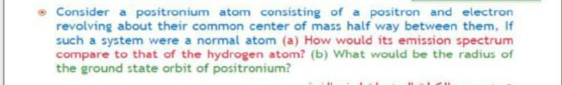 Consider a positronium atom consisting of a positron and electron
revolving about their common center of mass half way between them, If
such a system were a normal atom (a) How would its emission spectrum
compare to that of the hydrogen atom? (b) What would be the radius of
the ground state orbit of positronium?
