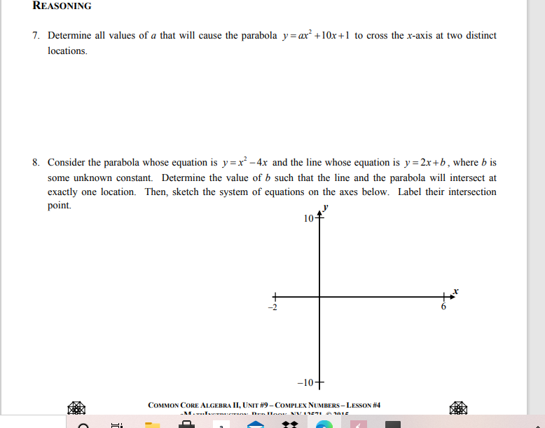 REASONING
7. Determine all values of a that will cause the parabola y= ax +10x +1 to cross the x-axis at two distinct
locations.
8. Consider the parabola whose equation is y=x² -4x and the line whose equation is y= 2x+b, where b is
some unknown constant. Determine the value of b such that the line and the parabola will intersect at
exactly one location. Then, sketch the system of equations on the axes below. Label their intersection
point.
10-
-10+
COMMON CORE ALGEBRA II, UNIT #9- COMPLEX NUMBERS - LESSON #4
