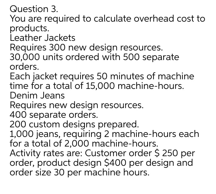 Question 3.
You are required to calculate overhead cost to
products.
Leather Jackets
Requires 300 new design resources.
30,000 units ordered with 500 separate
orders.
Each jacket requires 50 minutes of machine
time for a total of 15,000 machine-hours.
Denim Jeans
Requires new design resources.
400 separate orders.
200 custom designs prepared.
1,000 jeans, requiring 2 machine-hours each
for a total of 2,000 machine-hours.
Activity rates are: Customer order $ 250 per
order, product design $400 per design and
order size 30 per machine hours.
