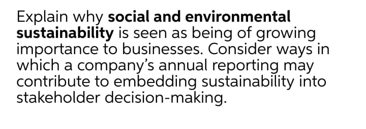 Explain why social and environmental
sustainability is seen as being of growing
importance to businesses. Consider ways in
which a company's annual reporting may
contribute to embedding sustainability into
stakeholder decision-making.
