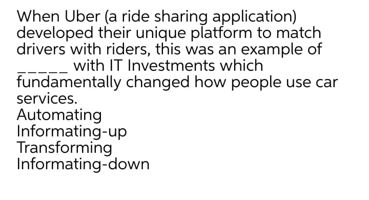 When Uber (a ride sharing application)
developed their unique platform to match
drivers with riders, this was an example of
with IT Investments which
fundamentally changed how people use car
services.
Automating
Informating-up
Transforming
Informating-down

