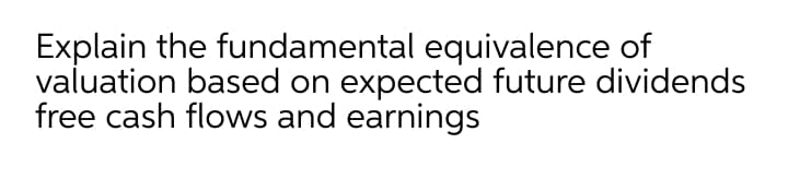 Explain the fundamental equivalence of
valuation based on expected future dividends
free cash flows and earnings
