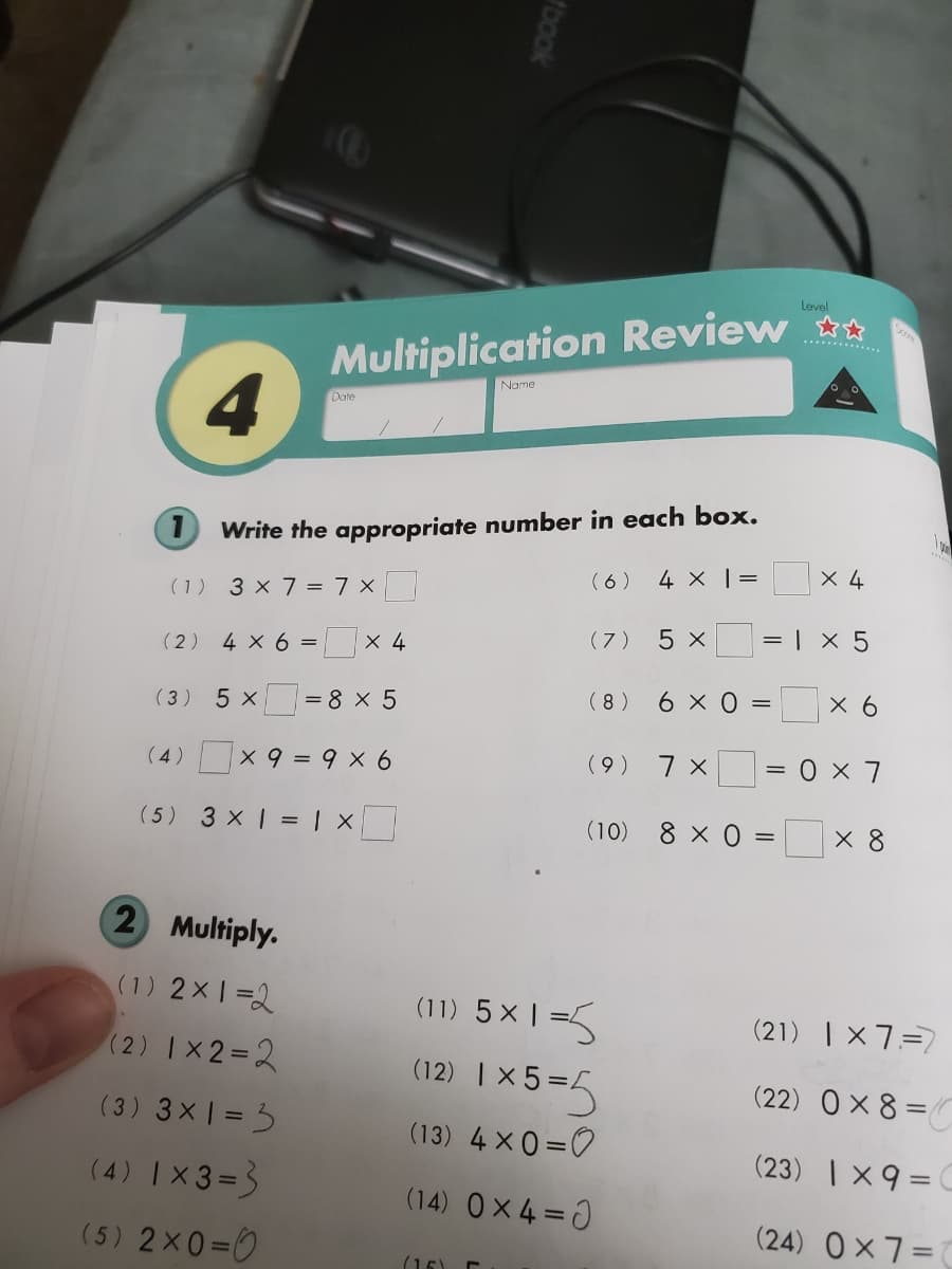 Level
Multiplication Review
4
........
Name
Date
O Write the appropriate number in each box.
(6) 4 x | =
X 4
(1) 3 x 7 = 7 x
(7)
5 x
= | x 5
(2) 4 x 6 = x 4
( 3) 5 x
= 8 x 5
( 8 ) 6 × 0 =
X 6
(4 )
X 9 = 9 x 6
(9 )
(5) 3 x = | X
(10) 8 x 0
X 8
=
2 Multiply.
(1) 2x1=2
(11) 5x | =5
(21) | X 7=7
(2) Ix2=2
(12) |x5=5
(22) O× 8 =C
(3) 3x = 3
(13) 4 x0=0
(23) | X9=C
(4) |X3=3
(14) Ox4 =0
(24) Ox7=
(5) 2x0=0
(15)
book
