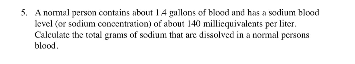 A normal person contains about 1.4 gallons of blood and has a sodium blood
level (or sodium concentration) of about 140 milliequivalents per liter.
Calculate the total grams of sodium that are dissolved in a normal persons
blood.
