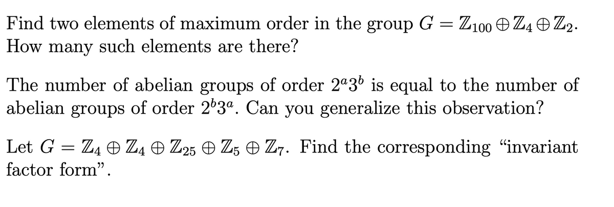 Find two elements of maximum order in the group G = Z100 e Z4O Z2.
How many such elements are there?
The number of abelian groups of order 2ª36 is equal to the number of
abelian groups of order 2°3". Can you generalize this observation?
Let G = Z4 O Z4 O Z25 O Z5 O Z7. Find the corresponding "invariant
factor form".
