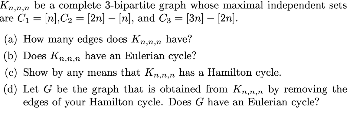 Kn,n,n be a complete 3-bipartite graph whose maximal independent sets
are C1 = [n],C2 = [2n] – [n], and C3 = [3n] – [2n].
-
(a) How many edges does Kn,n,n have?
(b) Does Kn,n,n have an Eulerian cycle?
(c) Show by any means that Kn,n,n has a Hamilton cycle.
(d) Let G be the graph that is obtained from Kn,n,n by removing the
edges of your Hamilton cycle. Does G have an Eulerian cycle?
