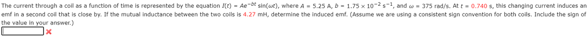 The current through a coil as a function of time is represented by the equation I(t) = Ae-bt sin(wt), where A = 5.25 A, b = 1.75 x 10-2 s-1, and w = 375 rad/s. At t = 0.740 s, this changing current induces an
emf in a second coil that is close by. If the mutual inductance between the two coils is 4.27 mH, determine the induced emf. (Assume we are using a consistent sign convention for both coils. Include the sign of
the value in your answer.)
