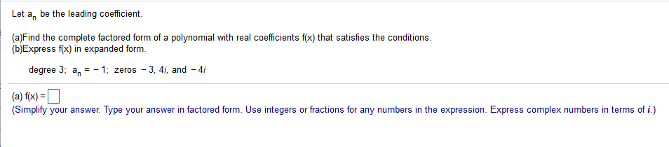 Let a, be the leading coefficient.
(a)Find the complete factored form of a polynomial with real coefficients f(x) that satisfies the conditions.
(b)Express f(x) in expanded form.
degree 3; a, = - 1; zeros - 3, 4i, and - 4i
(a) f(x) =|
(Simplify your answer. Type your answer in factored form. Use integers or fractions for any numbers in the expression. Express complex numbers in terms of i.)
