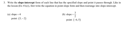 3. Write the slope-intercept form of cach line that has the specified slope and point it passes through. Like in
the lesson (Ex #1(e)), first write the equation in point-slope form and then rearrange into slope-intercept.
(a) slope = 4
(b) slope =:
point: (5, – 2)
point: (-6, 5)
