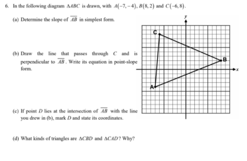 6. In the following diagram MBC is drawn, with A(-7, -4), B(8, 2) and C(-6, 8).
(a) Determine the slope of AB in simplest form.
(b) Draw the line that passes through C and is
perpendicular to AB. Write its equation in point-slope
form.
(e) If point D lies at the intersection of AB with the line
you drew in (b), mark D and state its coordinates.
(d) What kinds of triangles are ACBD and ACAD? Why?
