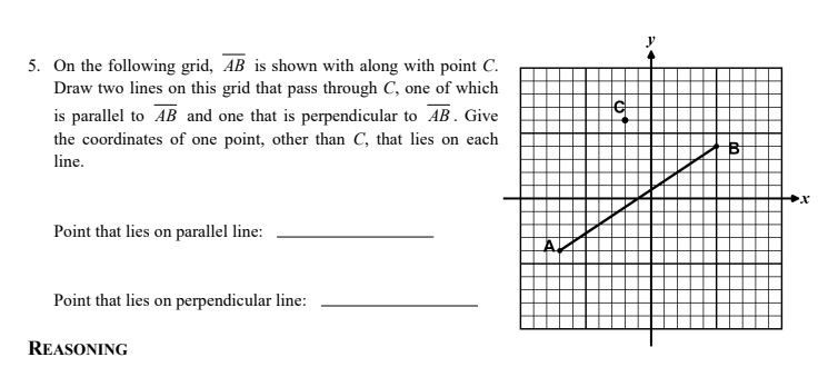 5. On the following grid, AB is shown with along with point C.
Draw two lines on this grid that pass through C, one of which
is parallel to AB and one that is perpendicular to AB. Give
the coordinates of one point, other than C, that lies on each
line.
Point that lies on parallel line:
Point that lies on perpendicular line:
REASONING
