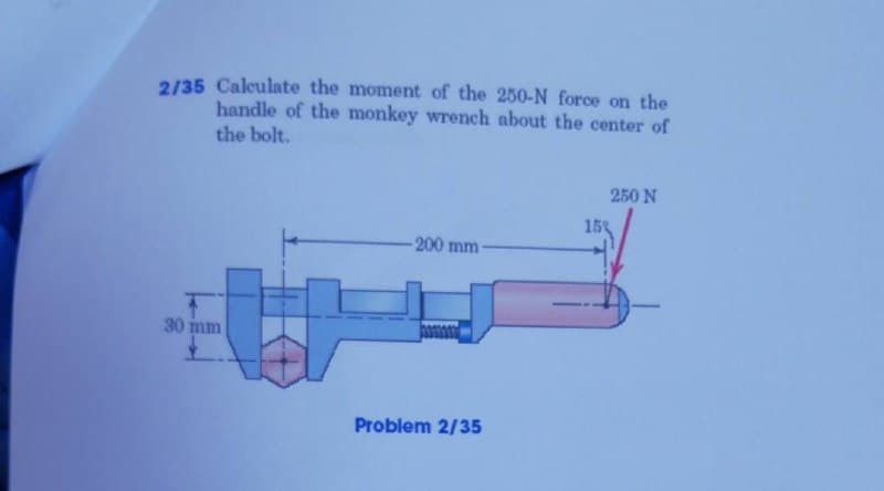 2/35 Calculate the moment of the 250-N force on the
handle of the monkey wrench about the center of
the bolt.
250 N
153
200 mm-
30 mm
Problem 2/35
