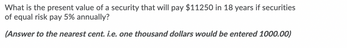 What is the present value of a security that will pay $11250 in 18 years if securities
of equal risk pay 5% annually?
(Answer to the nearest cent. i.e. one thousand dollars would be entered 1000.00)
