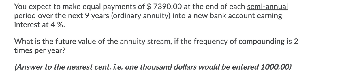 You expect to make equal payments of $ 7390.00 at the end of each semi-annual
period over the next 9 years (ordinary annuity) into a new bank account earning
interest at 4 %.
What is the future value of the annuity stream, if the frequency of compounding is 2
times per year?
(Answer to the nearest cent. i.e. one thousand dollars would be entered 1000.00)
