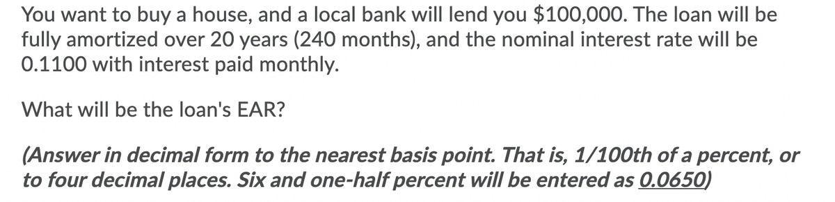 You want to buy a house, and a local bank will lend you $100,000. The loan wilIl be
fully amortized over 20 years (240 months), and the nominal interest rate will be
0.1100 with interest paid monthly.
What will be the loan's EAR?
(Answer in decimal form to the nearest basis point. That is, 1/100th of a percent, or
to four decimal places. Six and one-half percent will be entered as 0.0650)
