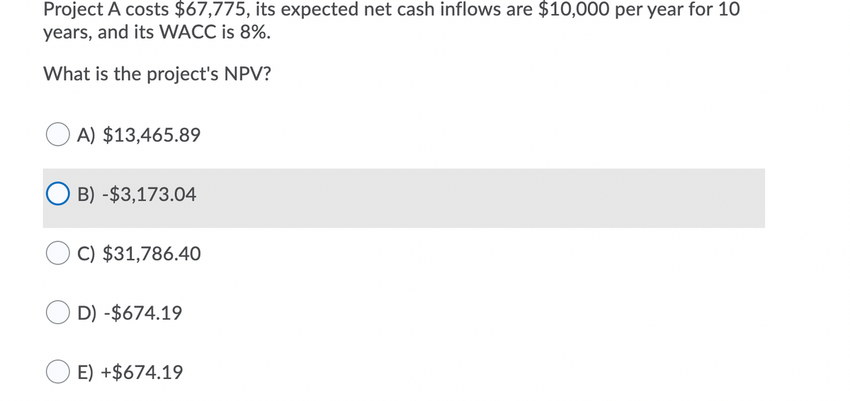 Project A costs $67,775, its expected net cash inflows are $10,000 per year for 10
years, and its WACC is 8%.
What is the project's NPV?
A) $13,465.89
O B) -$3,173.04
C) $31,786.40
D) -$674.19
E) +$674.19
