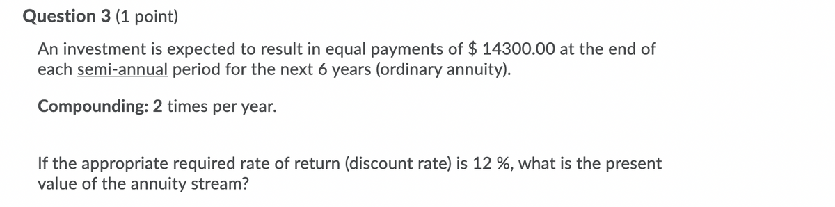 Question 3 (1 point)
An investment is expected to result in equal payments of $ 14300.00 at the end of
each semi-annual period for the next 6 years (ordinary annuity).
Compounding: 2 times per year.
If the appropriate required rate of return (discount rate) is 12 %, what is the present
value of the annuity stream?
