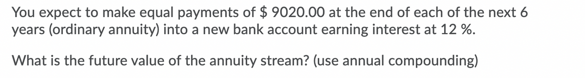 You expect to make equal payments of $ 9020.00 at the end of each of the next 6
years (ordinary annuity) into a new bank account earning interest at 12 %.
What is the future value of the annuity stream? (use annual compounding)
