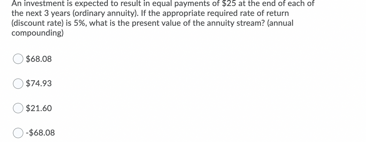 An investment is expected to result in equal payments of $25 at the end of each of
the next 3 years (ordinary annuity). If the appropriate required rate of return
(discount rate) is 5%, what is the present value of the annuity stream? (annual
compounding)
$68.08
$74.93
$21.60
-$68.08
