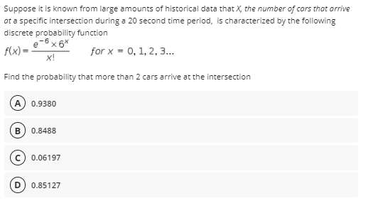 Suppose it is known from large amounts of historical data that X, the number of cars that arrive
at a specific intersection during a 20 second time period, is characterized by the following
discrete probability function
e-6 x 6*
f(x) =
for x = 0, 1, 2, 3.
x!
Find the probability that more than 2 cars arrive at the intersection
0.9380
0.8488
0.06197
0.85127
