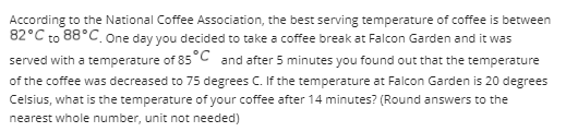 According to the National Coffee Association, the best serving temperature of coffee is between
82°C to 88°C. One day you decided to take a coffee break at Falcon Garden and it was
served with a temperature of 85°C and after 5 minutes you found out that the temperature
of the coffee was decreased to 75 degrees C. If the temperature at Falcon Garden is 20 degrees
Celsius, what is the temperature of your coffee after 14 minutes? (Round answers to the
nearest whole number, unit not needed)
