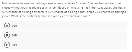 Noime wants to wear something warm when she leaves for class. She reaches into her coat
closet without looking and grabs a hanger. Based on what she has in her coat closet, she has a
50% chance of picking a sweater, a 30% chance of picking a coat, and a 20% chance of picking a
jacket. What is the probability that she will pick a sweater or a coat?
A 70%
60%
80%
