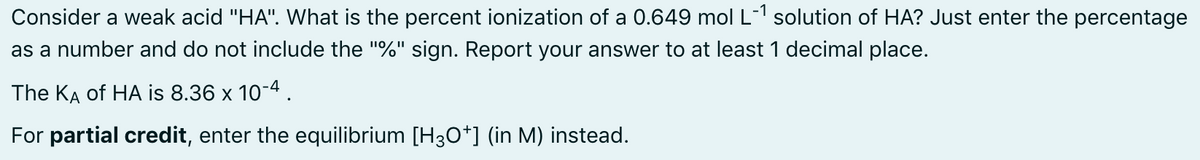 Consider a weak acid "HA". What is the percent ionization of a 0.649 mol L-1 solution of HA? Just enter the percentage
as a number and do not include the "%" sign. Report your answer to at least 1 decimal place.
The KA of HA is 8.36 x 10-4.
For partial credit, enter the equilibrium [H3O*] (in M) instead.

